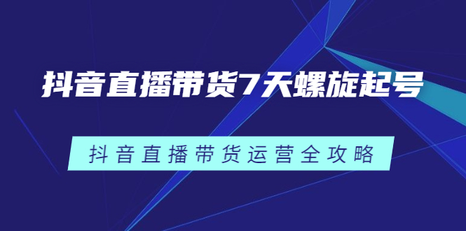 抖音直播带货7天螺旋起号，抖音直播带货运营全攻略（视频课程）-羽哥创业课堂