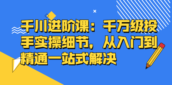 千川进阶课：千川投放细节实操，从入门到精通一站式解决（视频教程）-羽哥创业课堂