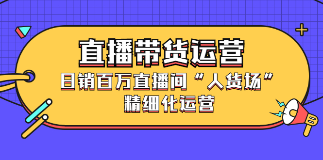 直播带货运营，日销百万直播间“人货场”精细化运营（视频课程）-羽哥创业课堂