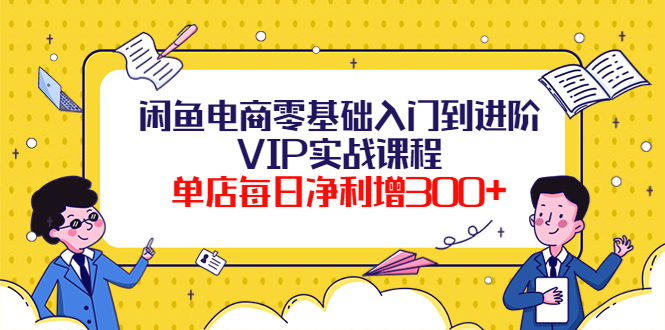 闲鱼电商零基础入门到进阶VIP实战课程，单店每日净利增300+（37节课）-羽哥创业课堂