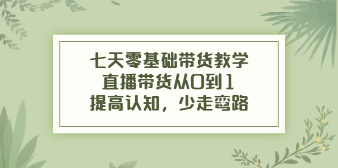 七天零基础带货教学，直播带货从0到1，提高认知，少走弯路-羽哥创业课堂