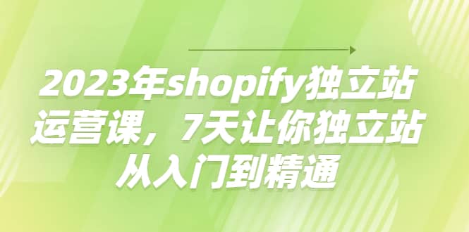 2023年shopify独立站运营课，7天让你独立站从入门到精通-羽哥创业课堂