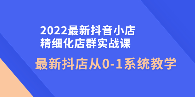2022最新抖音小店精细化店群实战课，最新抖店从0-1系统教学-羽哥创业课堂
