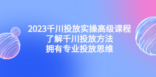 2023千川投放实操高级课程：了解千川投放方法，拥有专业投放思维-羽哥创业课堂