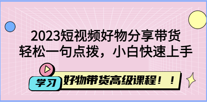 2023短视频好物分享带货，好物带货高级课程，小白快速上手-羽哥创业课堂