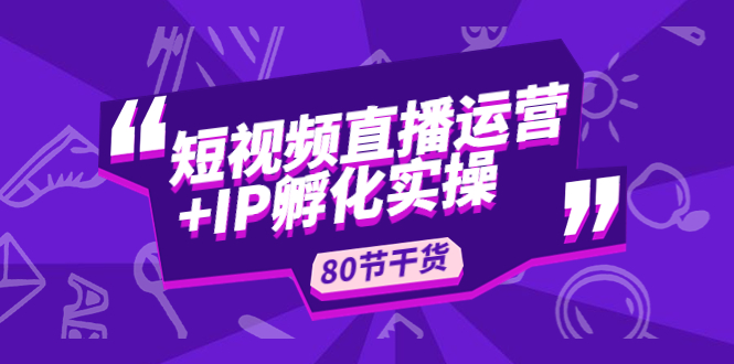 短视频直播运营+IP孵化实战：80节干货实操分享-羽哥创业课堂