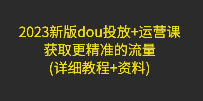 2023新版dou投放+运营课：获取更精准的流量(详细教程+资料)无水印-羽哥创业课堂