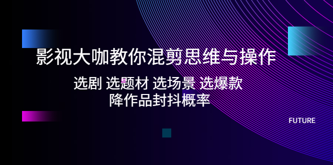 影视大咖教你混剪思维与操作：选剧 选题材 选场景 选爆款 降作品封抖概率-羽哥创业课堂