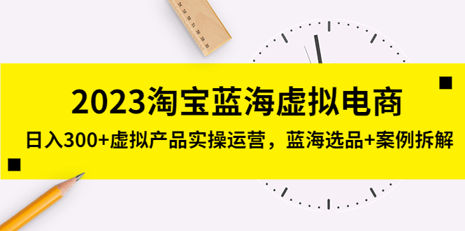 2023淘宝蓝海虚拟电商，日入300+虚拟产品实操运营，蓝海选品+案例拆解-羽哥创业课堂