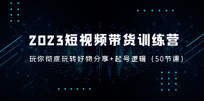 2023短视频带货训练营：带你彻底玩转好物分享+起号逻辑（50节课）-羽哥创业课堂