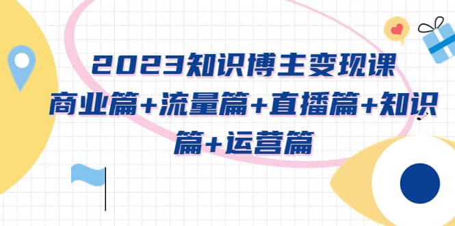 2023知识博主变现实战进阶课：商业篇 流量篇 直播篇 知识篇 运营篇-羽哥创业课堂