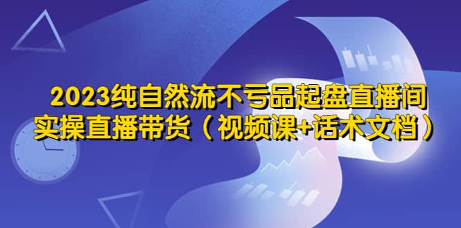 2023纯自然流不亏品起盘直播间，实操直播带货（视频课 话术文档）-羽哥创业课堂