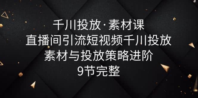 千川投放·素材课：直播间引流短视频千川投放素材与投放策略进阶，9节完整-羽哥创业课堂