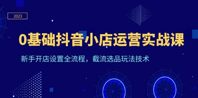 0基础抖音小店运营实战课，新手开店设置全流程，截流选品玩法技术-羽哥创业课堂