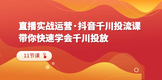 直播实战运营·抖音千川投流课，带你快速学会千川投放（11节课）-羽哥创业课堂