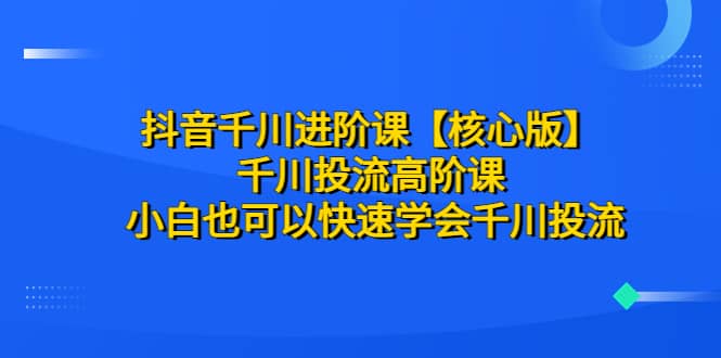 抖音千川进阶课【核心版】 千川投流高阶课 小白也可以快速学会千川投流-羽哥创业课堂