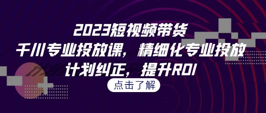 2023短视频带货-千川专业投放课,精细化专业投放,计划纠正,提升ROI-羽哥创业课堂
