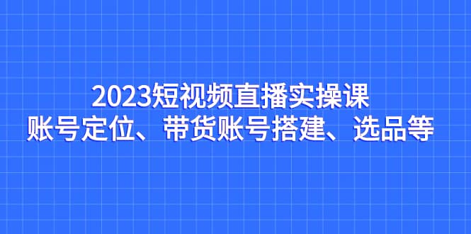 2023短视频直播实操课，账号定位、带货账号搭建、选品等-羽哥创业课堂