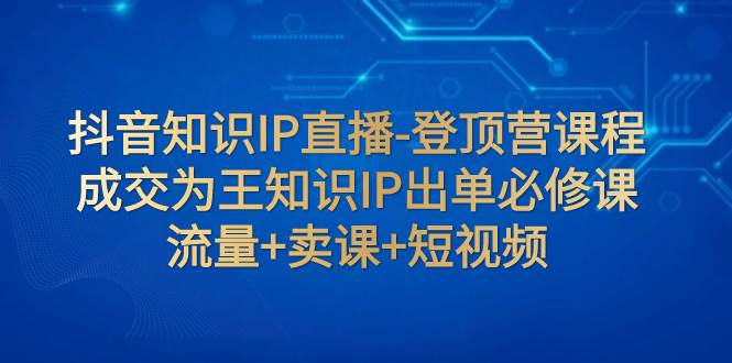 抖音知识IP直播-登顶营课程：成交为王知识IP出单必修课  流量 卖课 短视频-羽哥创业课堂