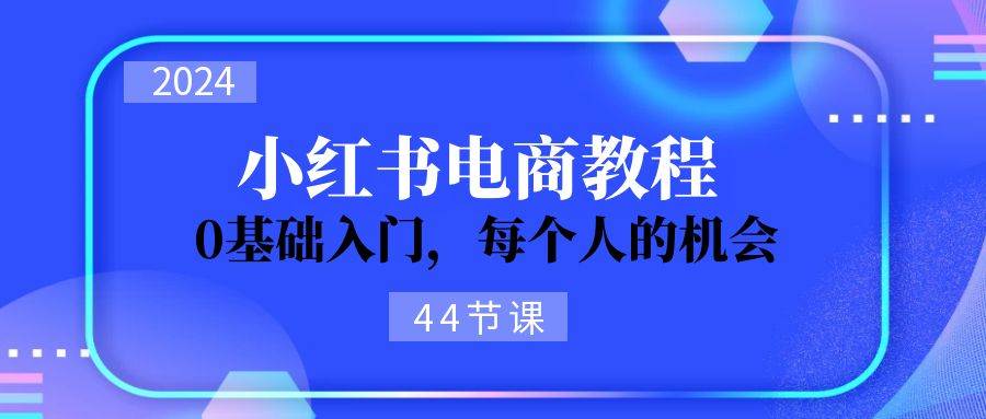 2024从0-1学习小红书电商，0基础入门（44节）-羽哥创业课堂