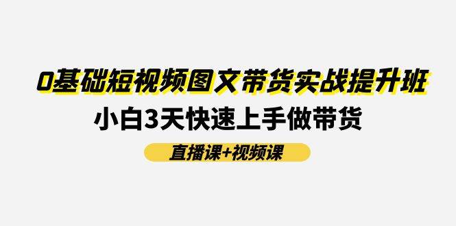 0基础短视频图文带货实战提升班(直播课+视频课)：小白3天快速上手做带货-羽哥创业课堂