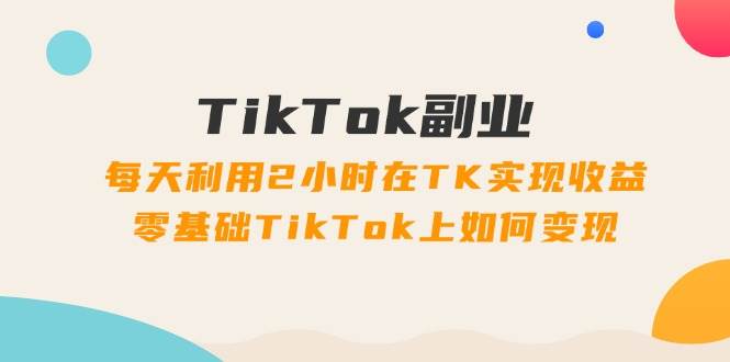 TikTok副业：每天利用2小时在TK实现收益，零基础TikTok上如何变现，34节程-羽哥创业课堂