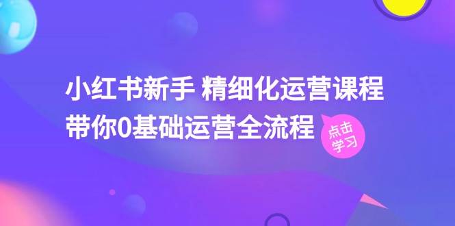 小红书精细化运营课程，带你0基础运营全流程（41节视频课）-羽哥创业课堂