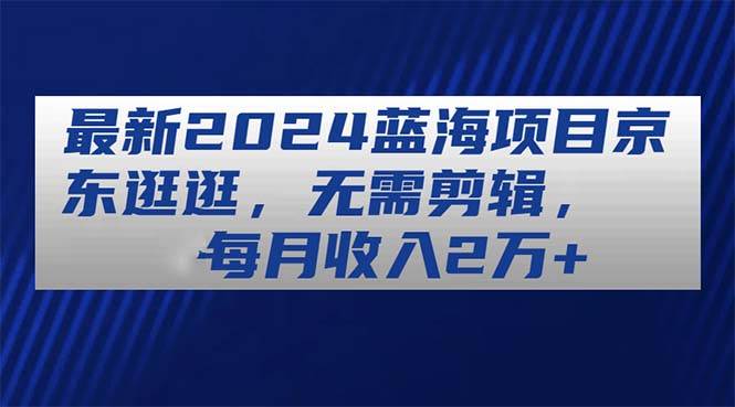 最新2024蓝海项目京东逛逛，无需剪辑，每月收入2w+-羽哥创业课堂