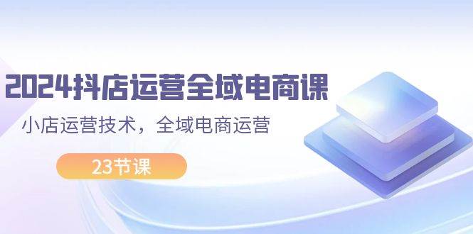 2024抖店运营-全域电商课，小店运营技术，全域电商运营（23节课）-羽哥创业课堂