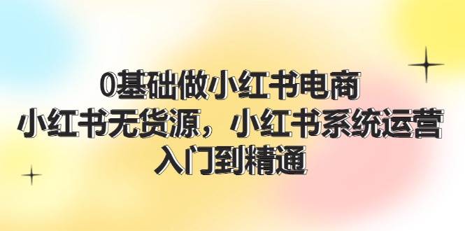 0基础做小红书电商，小红书无货源，小红书系统运营，入门到精通 (70节)-羽哥创业课堂