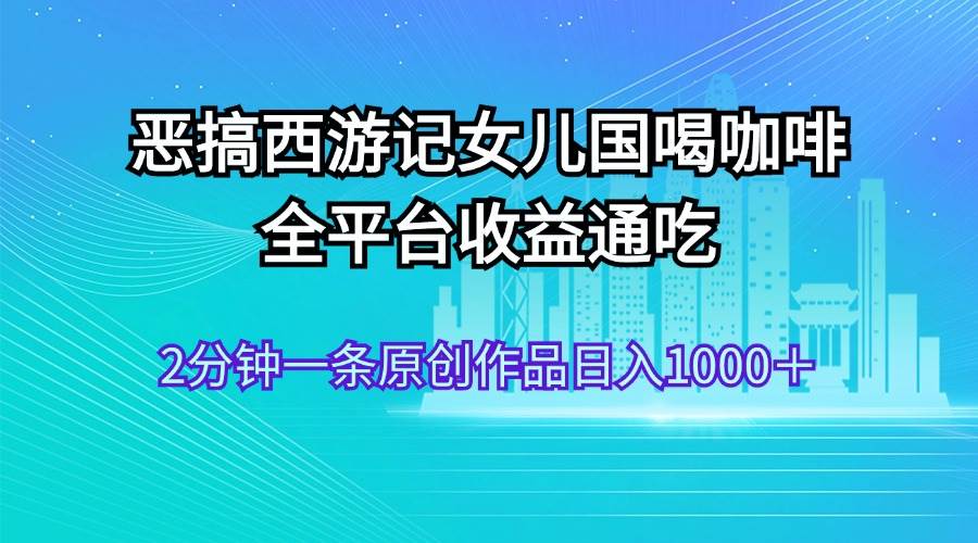 恶搞西游记女儿国喝咖啡 全平台收益通吃 2分钟一条原创作品日入1000＋-羽哥创业课堂