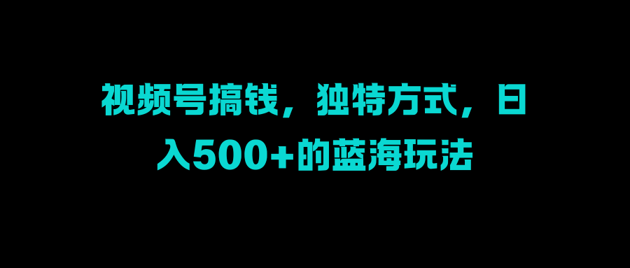 视频号搞钱，独特方式，日入500+的蓝海玩法-羽哥创业课堂