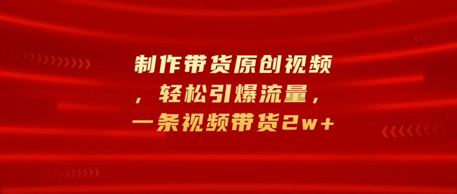 制作带货原创视频，轻松引爆流量，一条视频带货2w+-羽哥创业课堂