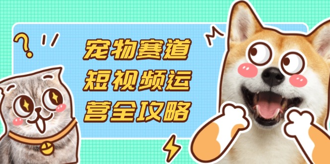 宠物赛道短视频运营全攻略,选品拍摄剪辑实操,实现流量到收益转化-羽哥创业课堂