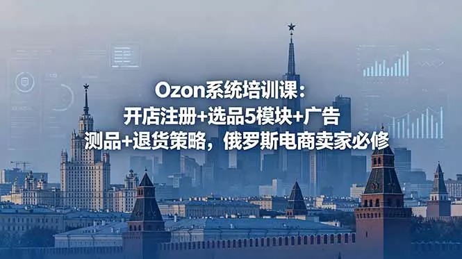 Ozon系统培训课:开店注册+选品5模块+广告测品+退货策略,俄罗斯电商卖家必修-羽哥创业课堂
