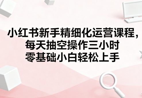 小红书新手精细化运营课程,每天抽空操作三小时,零基础小白轻松上手-羽哥创业课堂