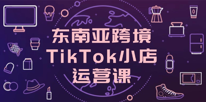东南亚跨境TikTok小店运营课，掌握店铺设置与流量转化核心技巧-羽哥创业课堂