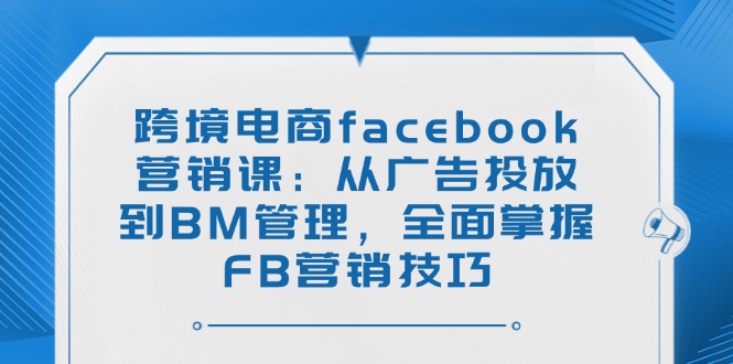 跨境电商facebook营销课：从广告投放到BM管理，全面掌握FB营销技巧-羽哥创业课堂