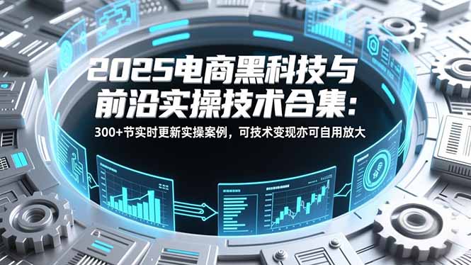 2025电商黑科技与前沿实操技术合集:300+节实时更新实操案例,可技术变现亦可自用放大-羽哥创业课堂