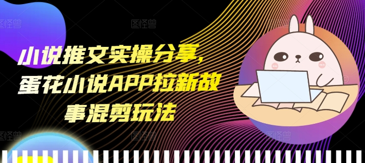 小说推文实操分享，蛋花小说APP拉新故事混剪玩法-羽哥创业课堂