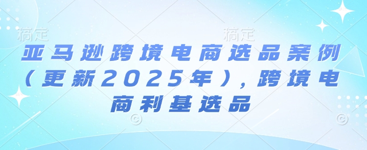 亚马逊跨境电商选品案例(更新2025年4月)，跨境电商利基选品-羽哥创业课堂