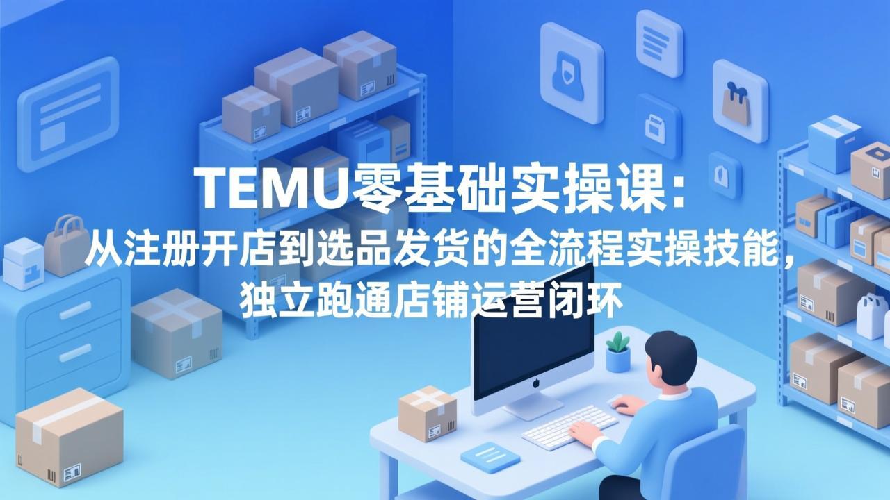 TEMU零基础实操课：从注册开店到选品发货的全流程实操技能，独立跑通店铺运营闭环-羽哥创业课堂