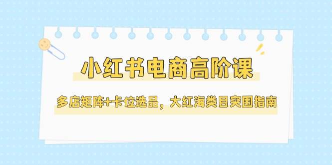 小红书电商高阶课,多店矩阵+卡位选品,大红海类目突围指南(更新5月)-羽哥创业课堂