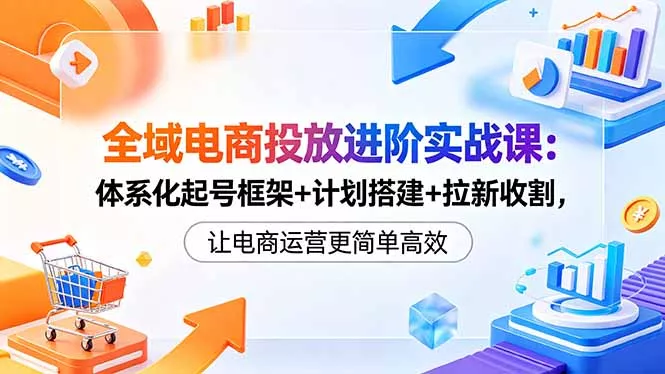 全域电商投放进阶实战课：体系化起号框架+计划搭建+拉新收割，让电商运营更简单高效-羽哥创业课堂