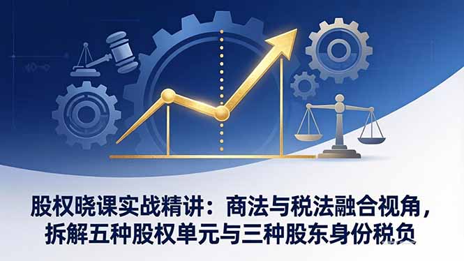 股权晓课实战精讲：商法与税法融合视角，拆解五种股权单元与三种股东身份税负-羽哥创业课堂