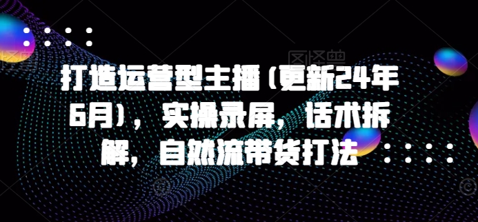 打造运营型主播(更新25年1月)，实操录屏，话术拆解，自然流带货打法-羽哥创业课堂