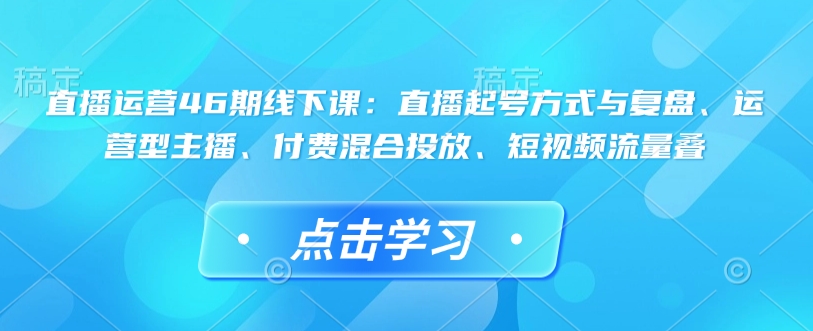 直播运营46期线下课：直播起号方式与复盘、运营型主播、付费混合投放、短视频流量叠-羽哥创业课堂