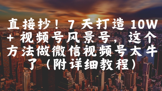 直接抄！7 天打造 10W + 视频号风景号，这个方法做微信视频号太牛了(附详细教程)-羽哥创业课堂