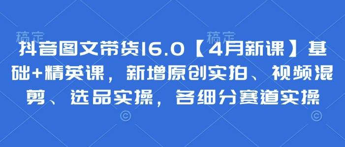 抖音图文带货16.0【4月新课】基础+精英课，新增原创实拍、视频混剪、选品实操，各细分赛道实操-羽哥创业课堂