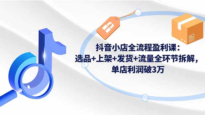 抖音小店全流程盈利课：选品+上架+发货+流量全环节拆解，单店利润破3万-羽哥创业课堂